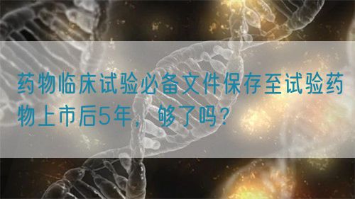 藥物臨床試驗必備文件保存至試驗藥物上市后5年，夠了嗎？(圖1)