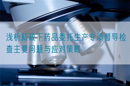 淺析新政下藥品委托生產(chǎn)專(zhuān)項(xiàng)督導(dǎo)檢查主要問(wèn)題與應(yīng)對(duì)策略(圖1)