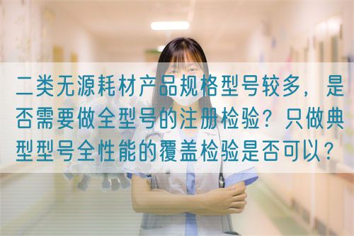 二類無(wú)源耗材產(chǎn)品規(guī)格型號(hào)較多，是否需要做全型號(hào)的注冊(cè)檢驗(yàn)？只做典型型號(hào)全性能的覆蓋檢驗(yàn)是否可以？(圖1)