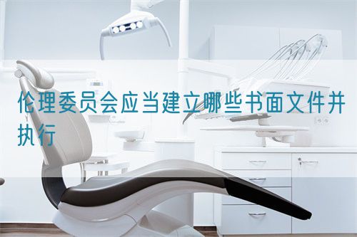 倫理委員會應(yīng)當(dāng)建立哪些書面文件并執(zhí)行(圖1)