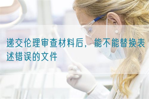 遞交倫理審查材料后，能不能替換表述錯(cuò)誤的文件