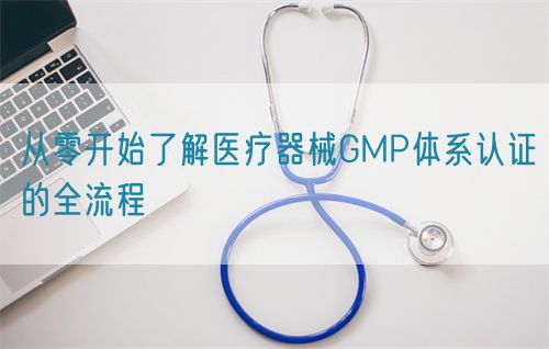 從零開始了解醫(yī)療器械GMP體系認證的全流程(圖1)