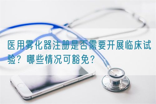 醫(yī)用霧化器注冊是否需要開展臨床試驗？哪些情況可豁免？(圖1)