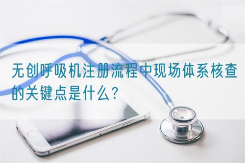 無(wú)創(chuàng)呼吸機(jī)注冊(cè)流程中現(xiàn)場(chǎng)體系核查的關(guān)鍵點(diǎn)是什么？(圖1)