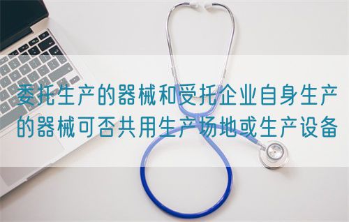委托生產(chǎn)的器械和受托企業(yè)自身生產(chǎn)的器械可否共用生產(chǎn)場地或生產(chǎn)設(shè)備(圖1)