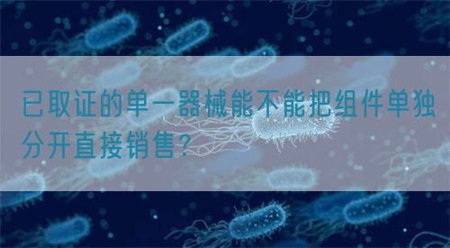 已取證的單一器械能不能把組件單獨(dú)分開直接銷售？(圖1)