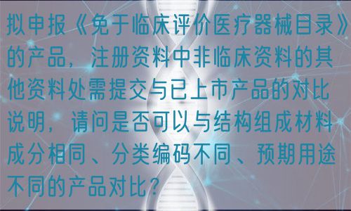 擬申報(bào)《免于臨床評(píng)價(jià)醫(yī)療器械目錄》的產(chǎn)品，注冊(cè)資料中非臨床資料的其他資料處需提交與已上市產(chǎn)品的對(duì)比說明，請(qǐng)問是否可以與結(jié)構(gòu)組成材料成分相同、分類編碼不同、預(yù)期用途不同的產(chǎn)品對(duì)比？(圖1)