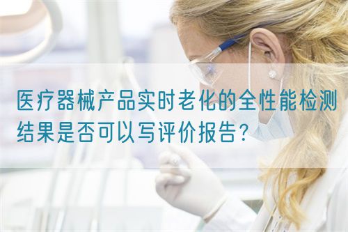 醫(yī)療器械產(chǎn)品實時老化的全性能檢測結(jié)果是否可以寫評價報告？