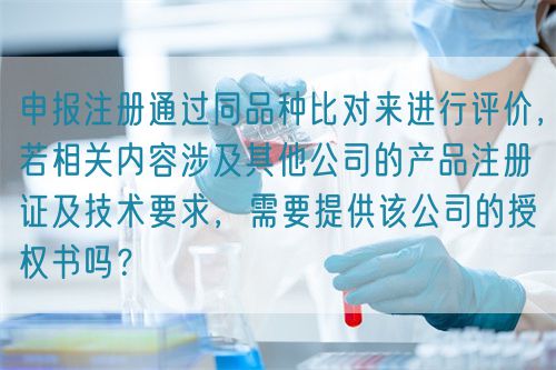 申報注冊通過同品種比對來進行評價，若相關(guān)內(nèi)容涉及其他公司的產(chǎn)品注冊證及技術(shù)要求，需要提供該公司的授權(quán)書嗎？(圖1)
