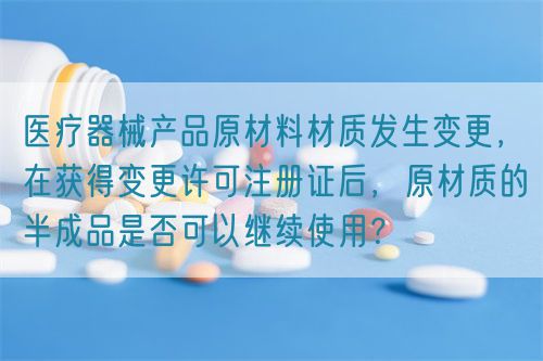 醫(yī)療器械產(chǎn)品原材料材質(zhì)發(fā)生變更，在獲得變更許可注冊(cè)證后，原材質(zhì)的半成品是否可以繼續(xù)使用？(圖1)