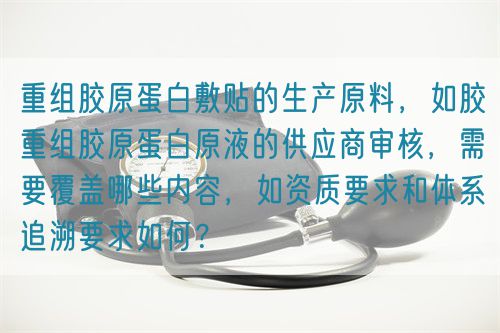 重組膠原蛋白敷貼的生產(chǎn)原料，如膠重組膠原蛋白原液的供應(yīng)商審核，需要覆蓋哪些內(nèi)容，如資質(zhì)要求和體系追溯要求如何？(圖1)