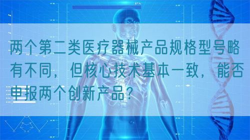 兩個(gè)第二類醫(yī)療器械產(chǎn)品規(guī)格型號(hào)略有不同，但核心技術(shù)基本一致，能否申報(bào)兩個(gè)創(chuàng)新產(chǎn)品？(圖1)