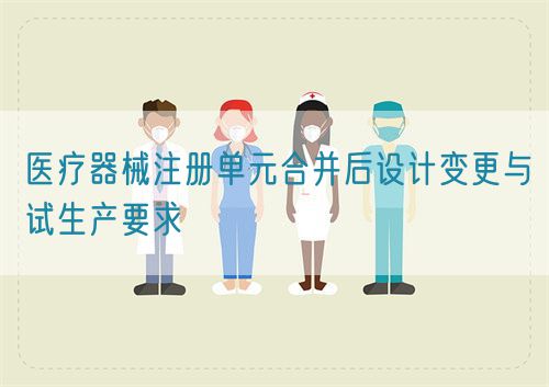 醫(yī)療器械注冊單元合并后設(shè)計變更與試生產(chǎn)要求(圖1)