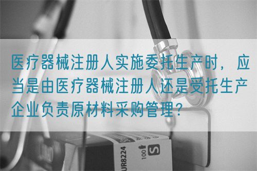 醫(yī)療器械注冊人實施委托生產(chǎn)時，應(yīng)當(dāng)是由醫(yī)療器械注冊人還是受托生產(chǎn)企業(yè)負責(zé)原材料采購管理？(圖1)