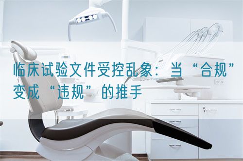 臨床試驗(yàn)文件受控亂象：當(dāng)“合規(guī)”變成“違規(guī)”的推手(圖1)