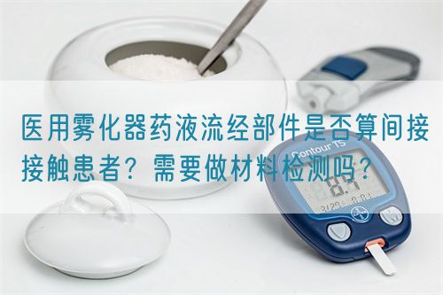 醫(yī)用霧化器藥液流經(jīng)部件是否算間接接觸患者？需要做材料檢測(cè)嗎？(圖1)