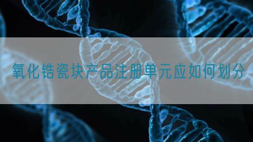 氧化鋯瓷塊產(chǎn)品注冊單元應(yīng)如何劃分(圖1)