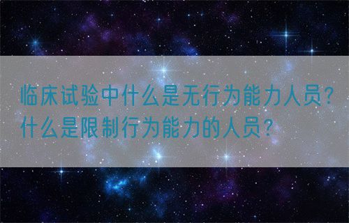 臨床試驗(yàn)中什么是無行為能力人員？什么是限制行為能力的人員？(圖1)