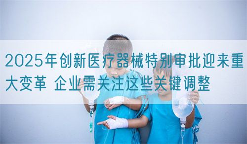 2025年創(chuàng)新醫(yī)療器械特別審批迎來重大變革 企業(yè)需關(guān)注這些關(guān)鍵調(diào)整(圖1)